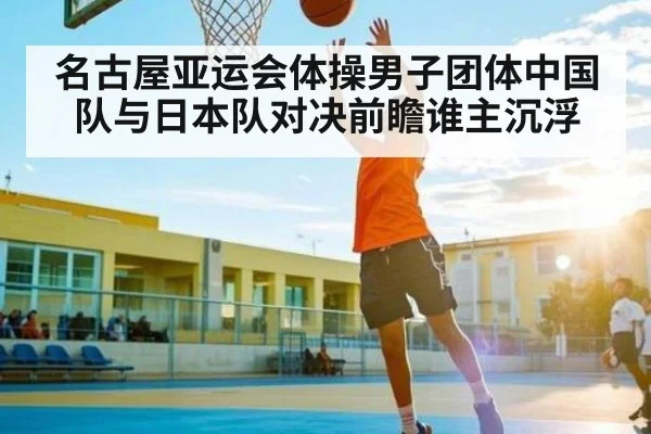名古屋亚运会体操男子团体中国队与日本队对决前瞻谁主沉浮